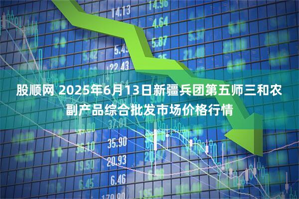 股顺网 2025年6月13日新疆兵团第五师三和农副产品综合批发市场价格行情