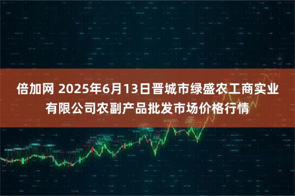 倍加网 2025年6月13日晋城市绿盛农工商实业有限公司农副产品批发市场价格行情