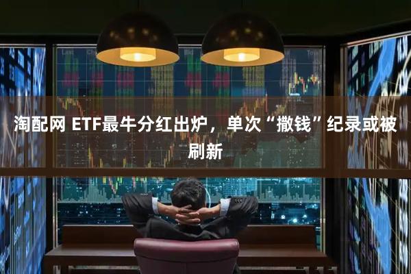 淘配网 ETF最牛分红出炉，单次“撒钱”纪录或被刷新