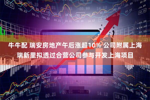 牛牛配 瑞安房地产午后涨超10% 公司附属上海瑞新里拟透过合营公司参与开发上海项目