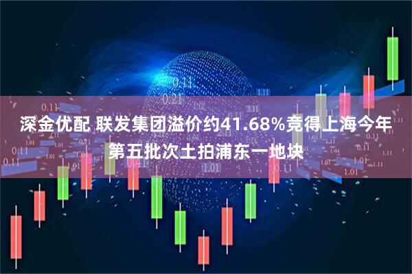 深金优配 联发集团溢价约41.68%竞得上海今年第五批次土拍浦东一地块