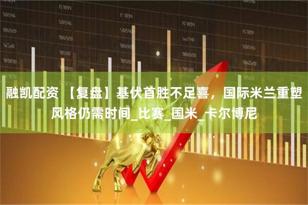 融凯配资 【复盘】基伏首胜不足喜，国际米兰重塑风格仍需时间_比赛_国米_卡尔博尼