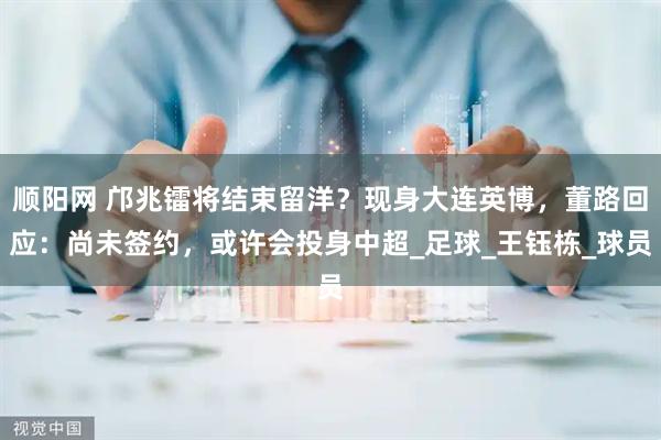 顺阳网 邝兆镭将结束留洋？现身大连英博，董路回应：尚未签约，或许会投身中超_足球_王钰栋_球员