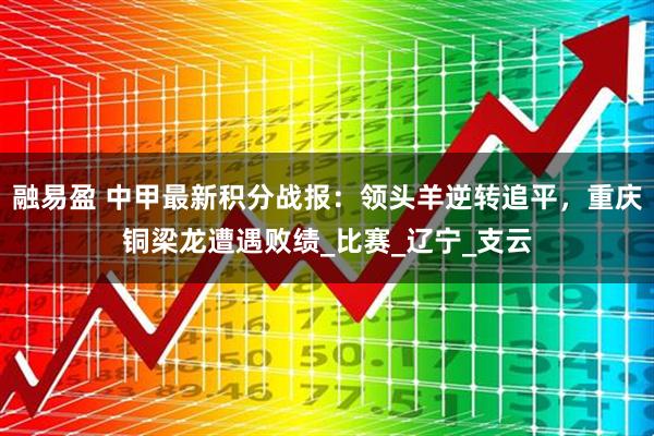 融易盈 中甲最新积分战报：领头羊逆转追平，重庆铜梁龙遭遇败绩_比赛_辽宁_支云