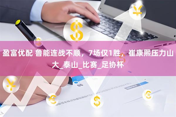 盈富优配 鲁能连战不顺，7场仅1胜，崔康熙压力山大_泰山_比赛_足协杯