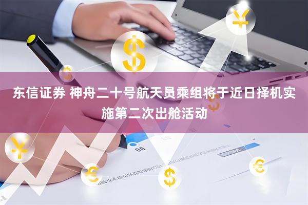 东信证券 神舟二十号航天员乘组将于近日择机实施第二次出舱活动