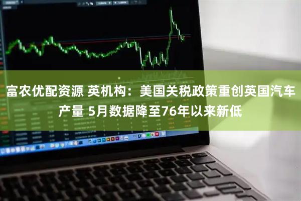 富农优配资源 英机构：美国关税政策重创英国汽车产量 5月数据降至76年以来新低