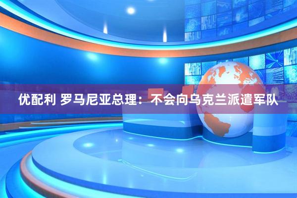 优配利 罗马尼亚总理：不会向乌克兰派遣军队