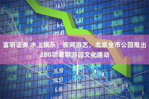 富明证券 水上娱乐、夜间游艺，北京全市公园推出280项暑期游园文化活动