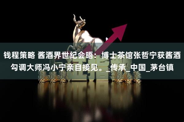 钱程策略 酱酒界世纪会晤：博士茶馆张哲宁获酱酒勾调大师冯小宁亲自接见。_传承_中国_茅台镇