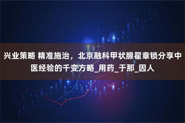 兴业策略 精准施治，北京融科甲状腺翟章锁分享中医经验的千变方略_用药_于那_因人