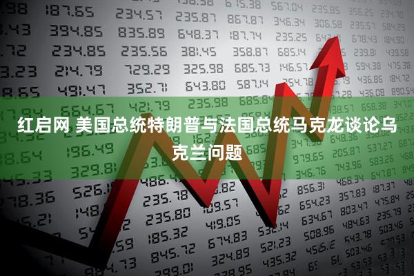 红启网 美国总统特朗普与法国总统马克龙谈论乌克兰问题