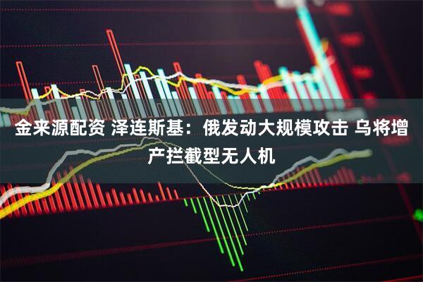 金来源配资 泽连斯基：俄发动大规模攻击 乌将增产拦截型无人机