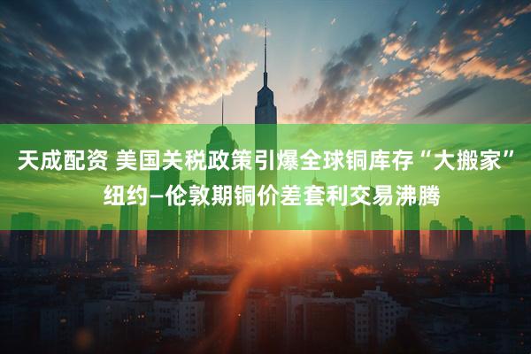 天成配资 美国关税政策引爆全球铜库存“大搬家”  纽约—伦敦期铜价差套利交易沸腾