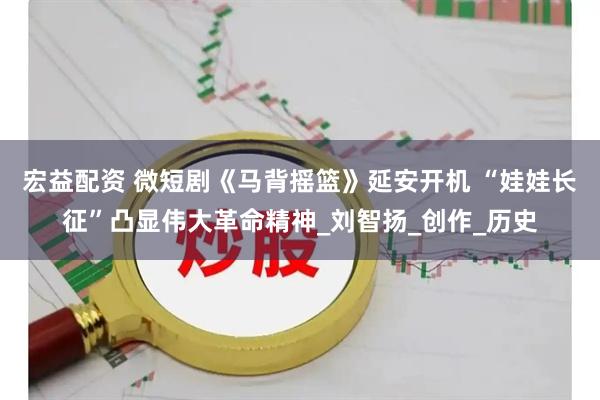 宏益配资 微短剧《马背摇篮》延安开机 “娃娃长征”凸显伟大革命精神_刘智扬_创作_历史