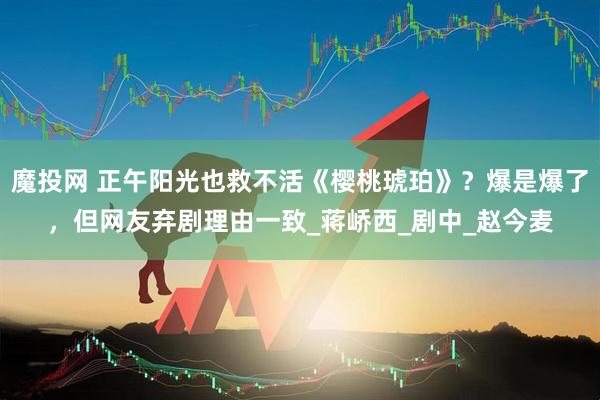 魔投网 正午阳光也救不活《樱桃琥珀》？爆是爆了，但网友弃剧理由一致_蒋峤西_剧中_赵今麦