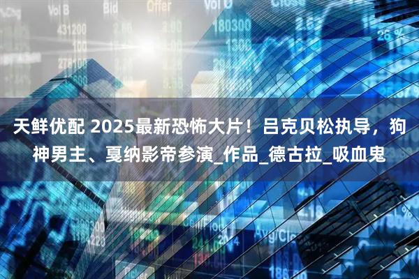 天鲜优配 2025最新恐怖大片！吕克贝松执导，狗神男主、戛纳影帝参演_作品_德古拉_吸血鬼