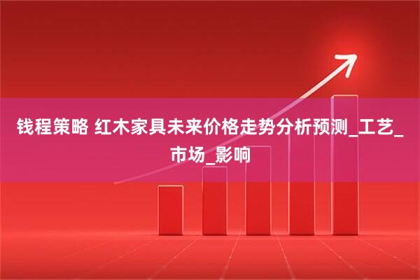 钱程策略 红木家具未来价格走势分析预测_工艺_市场_影响