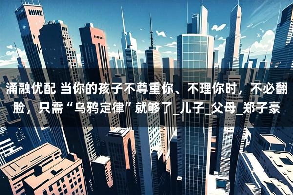 涌融优配 当你的孩子不尊重你、不理你时，不必翻脸，只需“乌鸦定律”就够了_儿子_父母_郑子豪