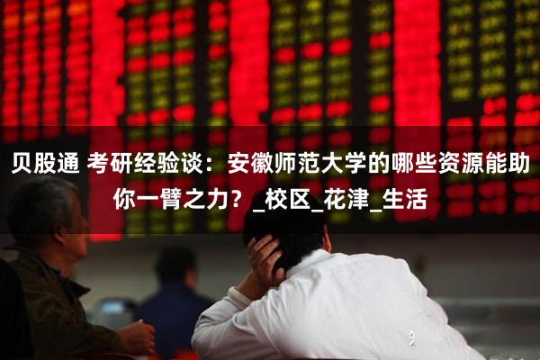 贝股通 考研经验谈：安徽师范大学的哪些资源能助你一臂之力？_校区_花津_生活