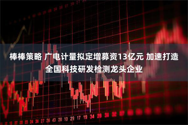棒棒策略 广电计量拟定增募资13亿元 加速打造全国科技研发检测龙头企业