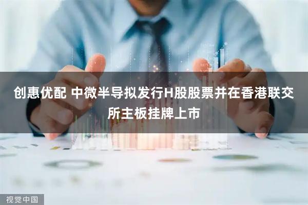创惠优配 中微半导拟发行H股股票并在香港联交所主板挂牌上市
