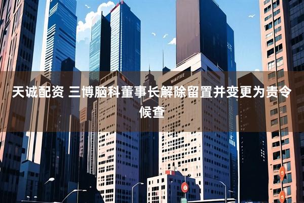 天诚配资 三博脑科董事长解除留置并变更为责令候查