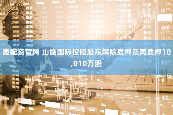 鑫配资官网 山鹰国际控股股东解除质押及再质押10,010万股