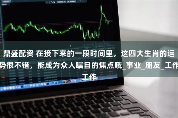 鼎盛配资 在接下来的一段时间里，这四大生肖的运势很不错，能成为众人瞩目的焦点哦_事业_朋友_工作
