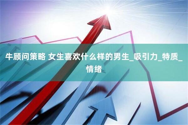 牛顾问策略 女生喜欢什么样的男生_吸引力_特质_情绪