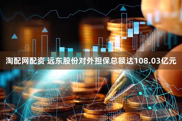 淘配网配资 远东股份对外担保总额达108.03亿元