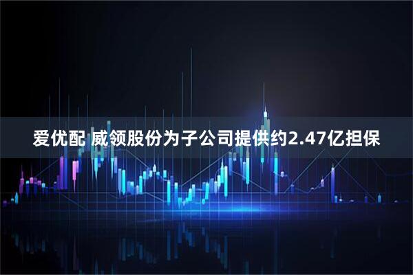 爱优配 威领股份为子公司提供约2.47亿担保