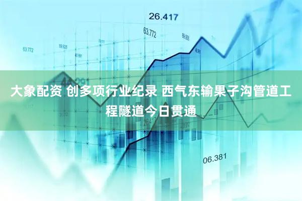 大象配资 创多项行业纪录 西气东输果子沟管道工程隧道今日贯通