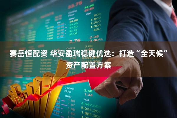 赛岳恒配资 华安盈瑞稳健优选：打造“全天候”资产配置方案
