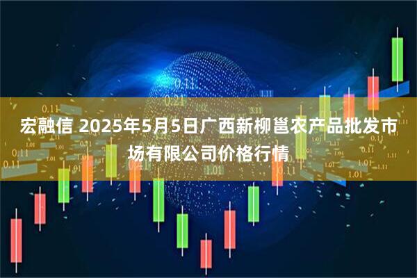 宏融信 2025年5月5日广西新柳邕农产品批发市场有限公司价格行情