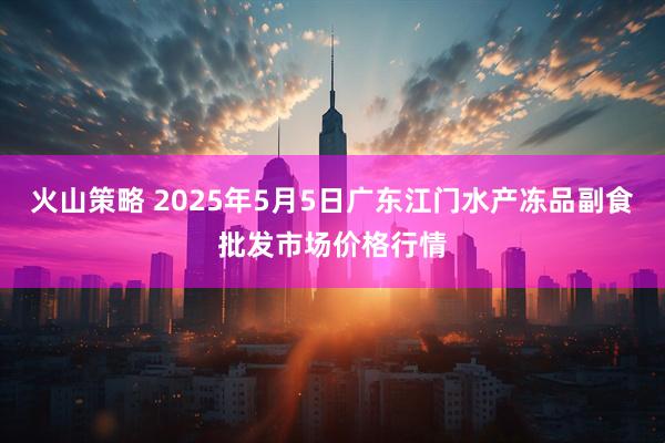 火山策略 2025年5月5日广东江门水产冻品副食批发市场价格行情