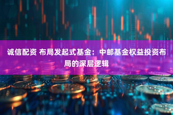 诚信配资 布局发起式基金：中邮基金权益投资布局的深层逻辑