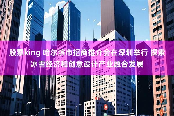 股票king 哈尔滨市招商推介会在深圳举行 探索冰雪经济和创意设计产业融合发展
