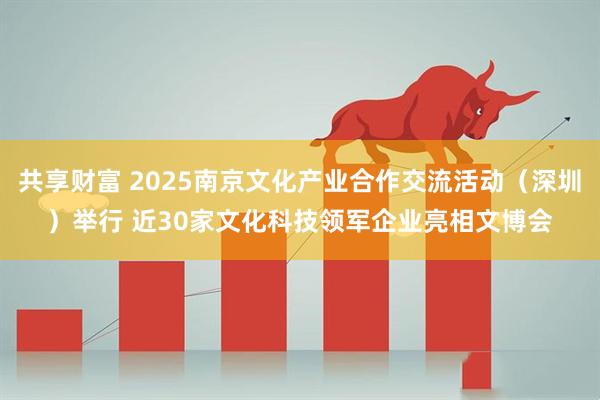共享财富 2025南京文化产业合作交流活动（深圳）举行 近30家文化科技领军企业亮相文博会