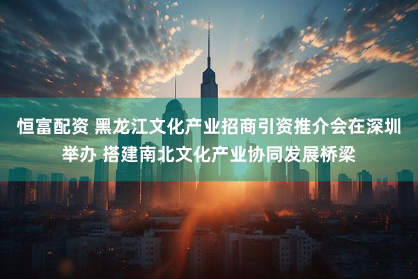 恒富配资 黑龙江文化产业招商引资推介会在深圳举办 搭建南北文化产业协同发展桥梁
